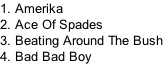 1. Amerika
2. Ace Of Spades
3. Beating Around The Bush
4. Bad Bad Boy
