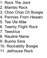 1. Rock The Joint	
2. Mambo Rock
3. Choo Choo Ch`Boogie		
4. Pennies From Heaven
5.	Tee Üle Mäe	
6. Twenty Flight Rock
7.	Teesklus	
8.	Raudne Naine
9.	Buona Sera
10.	Rockabilly Boogie
11.	Jailhouse Rock	
